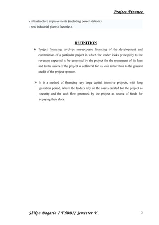 Project Finance
- infrastructure improvements (including power stations)
- new industrial plants (factories).
DEFINITION
 Project financing involves non-recourse financing of the development and
construction of a particular project in which the lender looks principally to the
revenues expected to be generated by the project for the repayment of its loan
and to the assets of the project as collateral for its loan rather than to the general
credit of the project sponsor.
 It is a method of financing very large capital intensive projects, with long
gestation period, where the lenders rely on the assets created for the project as
security and the cash flow generated by the project as source of funds for
repaying their dues.
Shilpa Bagaria / TYBBI/ Semester V 3
 