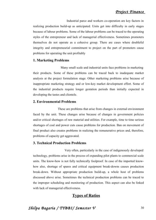 Project Finance
Industrial parce and workers co-operation are key factors in
realizing production build-up as anticipated. Units get into difficulty in early stages
because of labour problems. Some of the labour problems can be traced to the operating
styles of the entrepreneur and lack of managerial effectiveness. Sometimes promoters
themselves do not operate as a cohesive group. There are cases where doubleful
integrity and entrepreneurial commitment to project on the part of promoters cause
problems for operating the unit profitably
1. Marketing Problems
Many small scale and industrial units face problems in marketing
their products. Some of these problems can be traced back to inadequate market
analysis at the project formulation stage. Other marketing problems arise because of
inappropriate marketing strategy and or low-key market development effort. Some of
the industrial products require longer gestation periods than initially expected in
developing the tastes and clientele.
2. Environmental Problems
These are problems that arise from changes in external environment
faced by the unit. These changes arise because of changes in government policies
and/or critical shortages of raw material and utilities. For example, time to time serious
shortages of coal and power cuts cause problems for production. Ban on movement of
final product also creates problems in realizing the remunerative prices and, therefore,
problems of capacity get aggravated.
3. Technical Production Problems
Very often, particularly in the case of indigenously developed
technology, problems arise in the process of expanding pilot plants to commercial scale
units. The know-how is not fully technically foolproof. In case of the imported know-
how also, shortage of spares and critical equipment break-downs causes production
break-down. Without appropriate production build-up, a whole host of problems
discussed above arise. Sometimes the technical production problems can be traced to
the improper scheduling and monitoring of production. This aspect can also be linked
with lack of managerial effectiveness.
Types of Ratios
Shilpa Bagaria / TYBBI/ Semester V 30
 