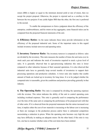 Project Finance
return (IRR) is higher or equal to the minimum desired yield or rate of return, then we
accept the project proposal. Otherwise, the project is rejected and as a corollary to this
between the two projects if one yields higher IRR than the other, the first one is preferred
to the second.
To enable the entrepreneurs to form a judgment about the efficiency of the
enterprise, creditworthiness, and his return on key aggregates, some financial ratios can be
computed from the projected financial statements of the unit.
4. Efficiency Ratios: As the name indicates these ratios provide information on the
efficiency of the proposed industrial unit. Some of the important ratios in this regard
include inventory include turn-over and operating ratios.
5. Inventory Turnover Ratio: The inventory turnover is computed as follows: sales
are divided by the inventory. This ratio measures the number of times the unit turns over its
stock each year and indicates the stock of inventories required to stock a given level of
sales. It is generally observed that in agro-processing industries this ratio is lower
compared to other industries because of their seasonal operations. It is also observed that
industrial units have to generally keep several months of inventories to support their
processing operations and production schedules. A lower ratio also implies that sizable
amount of funds are locked up in inventory for long times. It is to be judged whether the
computed ratio is reasonable, given the conditions and practices prevailing generally in that
industry.
6. The Operating Ratio: This ratio is computed by dividing the operating expenses
with the revenue. This ration indicates the ability of the unit to control operating costs
including overhead expenses. This ratio is generally used in comparing the performance
over the time of the same unit or comparing the performance of he proposed unit with that
of other units. If it is observed from the projected statements that the ration increased over
time, it implies either the cost of raw materials is increasing or the labour cost is increasing
or there are wastages in the production process and/or there is substantial competition
necessitating a reduction in prices. When the operating ratio becomes very high the unit
may have difficulty in making an adequate return. On the other hand, if this ratio is very
low, one has to examine whether some of the cost items have been omitted.
Shilpa Bagaria / TYBBI/ Semester V 32
 