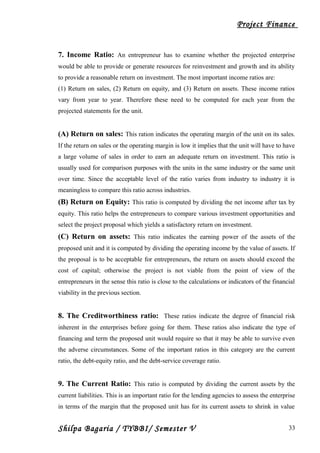 Project Finance
7. Income Ratio: An entrepreneur has to examine whether the projected enterprise
would be able to provide or generate resources for reinvestment and growth and its ability
to provide a reasonable return on investment. The most important income ratios are:
(1) Return on sales, (2) Return on equity, and (3) Return on assets. These income ratios
vary from year to year. Therefore these need to be computed for each year from the
projected statements for the unit.
(A) Return on sales: This ration indicates the operating margin of the unit on its sales.
If the return on sales or the operating margin is low it implies that the unit will have to have
a large volume of sales in order to earn an adequate return on investment. This ratio is
usually used for comparison purposes with the units in the same industry or the same unit
over time. Since the acceptable level of the ratio varies from industry to industry it is
meaningless to compare this ratio across industries.
(B) Return on Equity: This ratio is computed by dividing the net income after tax by
equity. This ratio helps the entrepreneurs to compare various investment opportunities and
select the project proposal which yields a satisfactory return on investment.
(C) Return on assets: This ratio indicates the earning power of the assets of the
proposed unit and it is computed by dividing the operating income by the value of assets. If
the proposal is to be acceptable for entrepreneurs, the return on assets should exceed the
cost of capital; otherwise the project is not viable from the point of view of the
entrepreneurs in the sense this ratio is close to the calculations or indicators of the financial
viability in the previous section.
8. The Creditworthiness ratio: These ratios indicate the degree of financial risk
inherent in the enterprises before going for them. These ratios also indicate the type of
financing and term the proposed unit would require so that it may be able to survive even
the adverse circumstances. Some of the important ratios in this category are the current
ratio, the debt-equity ratio, and the debt-service coverage ratio.
9. The Current Ratio: This ratio is computed by dividing the current assets by the
current liabilities. This is an important ratio for the lending agencies to assess the enterprise
in terms of the margin that the proposed unit has for its current assets to shrink in value
Shilpa Bagaria / TYBBI/ Semester V 33
 