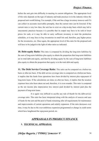 Project Finance
before the unit gets into difficulty in meeting its current obligations. The appropriate level
of this ratio depends on the type of industry and trade practices in in the industry where the
proposed unit would belong. For example, if the unit has a large inventory turnover and if it
can collect its accounts receivables promptly, then the current ratio can be lowered. If the
current ratio is very low then, the unit has to exist on a day-to-day basis which may led to
uneconomic practices because it is possible that its output may have to be sold at lower
prices for cash, or it may be able to carry sufficient inventory to meet the production
schedules, or it may have to buy inventories in small lots and, therefore, pay higher prices
for the inventories, etc. Once again, the appropriate level of this ratio for the proposed unit
will have to be judged in the light of other ratios as indicated.
10. Debt-equity Ratio: This ratio is computed by dividing the long-term liabilities by
the sum of long-term liabilities plus equity to obtain the proportion that long-term liabilities
are to total debt and equity, and then by dividing equity by the sum of long-term liabilities
plus equity to obtain the proportion that equity is to the total debt and equity.
11. The Debt Service Coverage Ratio: This ratio can be computed on a before-tax
basis or after-tax basis. If the debt service coverage ratio is computed on a before-tax basis,
it implies that the funds from operations have been divided by interest plus repayment of
long-term loans. If the calculations are done on after-tax basis, it implies that the taxation
expenses have also been taken out and, therefore, it is even sounder. This ratio is computed
as the net income plus depreciation less interest paid divided by interest paid plus the
payment of long-term loans.
It is again very difficult to ascribe any rule of thumb for the debt-service
coverage ratio. This ratio has been interpreted along with the analysis of sources and uses
of funds for the unit and the pool of funds remaining after all requirements for maintenance
and improvements of current operations and orderly expansion. If the ratio decreases over
time, it may be due to the over-ambitious expansion programmed or change in credit terms
which have lengthened the repayment period, etc.
APPRAISALS IN PROJECT FINANCE
1. TECHNICAL APPRAISAL
Shilpa Bagaria / TYBBI/ Semester V 34
 