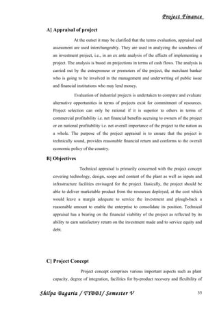 Project Finance
A] Appraisal of project
At the outset it may be clarified that the terms evaluation, appraisal and
assessment are used interchangeably. They are used in analyzing the soundness of
an investment project, i.e., in an ex ante analysis of the effects of implementing a
project. The analysis is based on projections in terms of cash flows. The analysis is
carried out by the entrepreneur or promoters of the project, the merchant banker
who is going to be involved in the management and underwriting of public issue
and financial institutions who may lend money.
Evaluation of industrial projects is undertaken to compare and evaluate
alternative opportunities in terms of projects exist for commitment of resources.
Project selection can only be rational if it is superior to others in terms of
commercial profitability i.e. net financial benefits accruing to owners of the project
or on national profitability i.e. net overall importance of the project to the nation as
a whole. The purpose of the project appraisal is to ensure that the project is
technically sound, provides reasonable financial return and conforms to the overall
economic policy of the country.
B] Objectives
Technical appraisal is primarily concerned with the project concept
covering technology, design, scope and content of the plant as well as inputs and
infrastructure facilities envisaged for the project. Basically, the project should be
able to deliver marketable product from the resources deployed, at the cost which
would leave a margin adequate to service the investment and plough-back a
reasonable amount to enable the enterprise to consolidate its position. Technical
appraisal has a bearing on the financial viability of the project as reflected by its
ability to earn satisfactory return on the investment made and to service equity and
debt.
C] Project Concept
Project concept comprises various important aspects such as plant
capacity, degree of integration, facilities for by-product recovery and flexibility of
Shilpa Bagaria / TYBBI/ Semester V 35
 