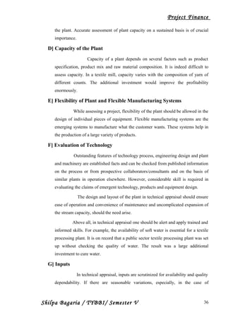 Project Finance
the plant. Accurate assessment of plant capacity on a sustained basis is of crucial
importance.
D] Capacity of the Plant
Capacity of a plant depends on several factors such as product
specification, product mix and raw material composition. It is indeed difficult to
assess capacity. In a textile mill, capacity varies with the composition of yarn of
different counts. The additional investment would improve the profitability
enormously.
E] Flexibility of Plant and Flexible Manufacturing Systems
While assessing a project, flexibility of the plant should be allowed in the
design of individual pieces of equipment. Flexible manufacturing systems are the
emerging systems to manufacture what the customer wants. These systems help in
the production of a large variety of products.
F] Evaluation of Technology
Outstanding features of technology process, engineering design and plant
and machinery are established facts and can be checked from published information
on the process or from prospective collaborators/consultants and on the basis of
similar plants in operation elsewhere. However, considerable skill is required in
evaluating the claims of emergent technology, products and equipment design.
The design and layout of the plant in technical appraisal should ensure
ease of operation and convenience of maintenance and uncomplicated expansion of
the stream capacity, should the need arise.
Above all, in technical appraisal one should be alert and apply trained and
informed skills. For example, the availability of soft water is essential for a textile
processing plant. It is on record that a public sector textile processing plant was set
up without checking the quality of water. The result was a large additional
investment to cure water.
G] Inputs
In technical appraisal, inputs are scrutinized for availability and quality
dependability. If there are seasonable variations, especially, in the case of
Shilpa Bagaria / TYBBI/ Semester V 36
 