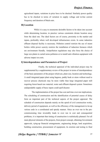 Project Finance
agricultural inputs, variations in price have to be checked. Similarly power quality
has to be checked in terms of variation in supply voltage and in-line current
frequency and duration of black-outs.
H] Location
While it is easy to enumerate desirable factors to be taken into account
while determining location, in practice various constraints dictate location away
from the ideal one. The ideal factors are of course, proximity to the market and
inputs, preferably where well developed infrastructure exists. In some industries
effluent disposal facility is necessary. Pollution control restricts the use of steam
boilers while power scarcity restricts the installation of induction furnaces which
are environment friendly. Antipollution regulations may also force the choice of
large size plants to curtail noise pollution or to install anti-vibration equipment with
adverse impact on costs.
I] Interdependence and Parameters of Project
Finally, the technical appraisal of the individual project may be
supplemented by a supplementary review of the project in terms of interdependence
of the basic parameters of the project which are, plant size, location and technology.
A small integrated paper plant using bagasse, paddy husk or straw without need to
recover process chemicals may be more viable than large integrated paper mill
requiring forest based raw material, water and effluent disposal system. Sometimes
undependable supply of basic inputs could spell disaster.
The implementation of the project has cost and time over-run implications.
The scheduling of construction and the identification of potential causes of delay
form an important part of the technical aspects of the project appraisal. The
schedule of construction depends mainly on the speed of civil construction works,
delivery period of equipment, as well as the efficiency of the management to tie-up
various ends in a coordinated and speedy manner. Since an over run in the pre-
commissioning time invariably leads to over run in cost and consequential
problems, it is important that timing of construction is realistically planned. For all
main physical elements of the projects, from project concept, obtaining Government
approvals, tying-up financial arrangements, engineering design, land acquisition,
building construction, procurement of equipment, its erection and testing to final
Shilpa Bagaria / TYBBI/ Semester V 37
 