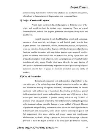 Project Finance
commissioning, there must be realistic time schedules and a coherent arrangement,
which leads to the completion of the project on most economical basis.
J] Project Charts and Layouts
Project charts and layouts have to be prepared to define the scope of the
project and provide the basis for detailed project engineering. These are general
functional layout, material flow diagram, production line diagram, utility layout and
plant layout.
General functional layout should facilitate smooth and economical
movement of raw materials, work-in-process and finished goods. Material flow
diagram presents flow of materials, utilities, intermediate products, final products,
scrap and emissions. Production line diagram establishes the progress of production
from one machine to another with description, location, space required, need for
power and utilities and distance from the next section. Utility layout shows the
principal consumption points of power, water and compressed air which help in the
installation of utility supply. Finally, plant layout identifies the exact location of
each piece of equipment determined by proper utilization of space leaving scope for
expansion, smooth flow of goods to minimize production cost and safety of
workers.
K] Cost of Production
Estimates of production costs and projection of profitability is the
concluding part of the technical appraisal. Cost of production is worked out taking
into account the build up of capacity utilization, consumption norms for various
inputs and yields and recovery of by-products. In estimating production, a general
build-up starting with 40 percent and reaching a normal level of 80 percent in three
to four years time is provided. In practice capacity utilization may fall short of
estimated levels on account of defective plant and machinery, inadequate operating
skills, inadequacy of raw materials, shortage of power and lack of demand. The cost
of production and profitability estimates take into account the level of production in
different years and product mix, norms of raw material consumption, power and
fuel requirement, their costs, salaries and wages, repairs and maintenance,
administrative overheads, selling expenses and interest on borrowings. Adequate
provision is made for higher expenses in the initial years for technical troubles,
Shilpa Bagaria / TYBBI/ Semester V 38
 