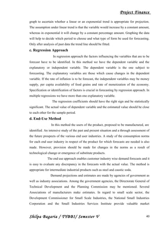 Project Finance
graph to ascertain whether a linear or an exponential trend is appropriate for projection.
The assumption under linear trend is that the variable would increase by a constant amount,
whereas in exponential it will change by a constant percentage amount. Graphing the data
will help to decide which period to choose and what type of form be used for forecasting.
Only after analysis of past data the trend line should be fitted.
c. Regression Approach
In regression approach the factors influencing the variables that are to be
forecast have to be identified. In this method we have the dependent variable and the
explanatory or independent variable. The dependent variable is the one subject to
forecasting. The explanatory variables are those which cause changes in the dependent
variable. If the rate of inflation is to be forecast, the independent variables may be money
supply, per capita availability of food grains and rate of monetization of the economy.
Specification or identification of factors is crucial in forecasting by regression approach. In
multiple regressions we have more than one explanatory variable.
The regression coefficients should have the right sign and be statistically
significant. The actual value of dependent variable and the estimated value should be close
to each other for the sample period.
d. End-Use Method
In this method the users of the product, proposed to be manufactured, are
identified. An intensive study of the past and present situation and a through assessment of
the future prospects of the various end user industries. A study of the consumption norms
for each end user industry in respect of the product for which forecasts are needed is also
made. However, provision should be made for changes in the norms as a result of
technological change or emergence of substitute products.
The end use approach enables customer industry wise demand forecasts and it
is easy to evaluate any discrepancy in the forecasts with the actual value. The method is
appropriate for intermediate industrial products such as steel and caustic soda.
Demand projections and estimates are made by agencies of government as
well as industry associations. Among the government agencies, the Directorate General of
Technical Development and the Planning Commission may be mentioned. Several
Associations of manufacturers make estimates. In regard to small scale sector, the
Development Commissioner for Small Scale Industries, the National Small Industries
Corporation and the Small Industries Services Institute provide valuable market
Shilpa Bagaria / TYBBI/ Semester V 40
 