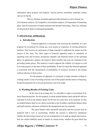 Project Finance
information about projects and products. Several private consultants undertake market
surveys for the fee
The key elements of market appraisal, both informal as well as formal, are
(1) Consumer analysis, (2) Competitive environment analysis, (3) Preparation of marketing
plans, and (4) assessment of market potential and demand forecasting. These key elements
are discussed in detail in subsequent paragraphs.
3. FINANCIAL APPRAISAL
a. Introduction
Financial appraisal is concerned with assessing the feasibility of a new
proposal for investment for setting up a new project or expansion of existing productive
facilities. This involves an assessment of funds required to implement the project and the
sources of the same. The other aspect of financial appraisal relates to estimation of
operating costs and revenues, prospective liquidity and financial returns in the operating
phase. In appraising a project, the project’s direct benefits and costs are estimated at the
prevailing market prices. This analysis is used to appraise the viability of a project as well
as to rank projects on the basis of their profitability. It may be noted that financial appraisal
is concerned with the measurement of profitability of resources invested in the project
without reference to their source.
For the purpose of appraisal it is necessary to make estimates relating to
working results in case of existing concerns, cost of the project and the means of financing.
Financial projections for a ten year period have also to be made.
b. Working Results of Existing Units
In the case of an existing unit, it is desirable to make an assessment of its
latest financial position. For this purpose, its latest audited balance sheet and profit and loss
statement as well as the balance sheets for the last five years have to be analyzed. In case
an audited balance sheet as on a fairly recent date is not available, a proforma balance sheet
and profit and loss statement certified by the management may be examined
The latest balance sheet and profit and profit and loss account may be
analyzed with a view to ascertaining, whether the concern is under/over capitalized,
whether the borrowings raised are not out of proportion to its paid up capital and reserves,
how the current liabilities stand in relation to current assets, whether the gross block has
Shilpa Bagaria / TYBBI/ Semester V 41
 