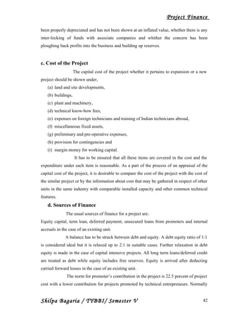 Project Finance
been properly depreciated and has not been shown at an inflated value, whether there is any
inter-locking of funds with associate companies and whither the concern has been
ploughing back profits into the business and building up reserves.
c. Cost of the Project
The capital cost of the project whether it pertains to expansion or a new
project should be shown under,
(a) land and site developments,
(b) buildings,
(c) plant and machinery,
(d) technical know-how fees,
(e) expenses on foreign technicians and training of Indian technicians abroad,
(f) miscellaneous fixed assets,
(g) preliminary and pre-operative expenses,
(h) provision for contingencies and
(i) margin money for working capital.
It has to be ensured that all these items are covered in the cost and the
expenditure under each item is reasonable. As a part of the process of an appraisal of the
capital cost of the project, it is desirable to compare the cost of the project with the cost of
the similar project or by the information about cost that may be gathered in respect of other
units in the same industry with comparable installed capacity and other common technical
features.
d. Sources of Finance
The usual sources of finance for a project are:
Equity capital, term loan, deferred payment, unsecured loans from promoters and internal
accruals in the case of an existing unit.
A balance has to be struck between debt and equity. A debt equity ratio of 1:1
is considered ideal but it is relaxed up to 2:1 in suitable cases. Further relaxation in debt
equity is made in the case of capital intensive projects. All long term loans/deferred credit
are treated as debt while equity includes free reserves. Equity is arrived after deducting
carried forward losses in the case of an existing unit.
The norm for promoter’s contribution in the project is 22.5 percent of project
cost with a lower contribution for projects promoted by technical entrepreneurs. Normally
Shilpa Bagaria / TYBBI/ Semester V 42
 