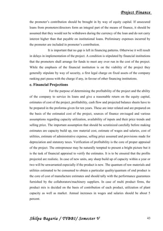 Project Finance
the promoter’s contribution should be brought in by way of equity capital. If unsecured
loans from promoters/directors form an integral part of the means of finance, it should be
assumed that they would not be withdrawn during the currency of the loan and do not carry
interest higher than that payable on institutional loans. Preliminary expenses incurred by
the promoter are included in promoter’s contribution.
It is important that no gap is left in financing patterns. Otherwise it will result
in delays in implementation of the project. A condition is stipulated by financial institutions
that the promoters shall arrange for funds to meet any over run in the cost of the project.
While the emphasis of the financial institution is on the viability of the project they
generally stipulate by way of security, a first legal charge on fixed assets of the company
ranking pari passu with the charge if any, in favour of other financing institutions.
e. Financial Projections
For the purpose of determining the profitability of the project and the ability
of the company to service its loans and give a reasonable return on the equity capital,
estimates of cost of the project, profitability, cash flow and projected balance sheets have to
be prepared in the proforma given for ten years. These are inter related and are prepared on
the basis of the estimated cost of the project, sources of finance envisaged and various
assumptions regarding capacity utilization, availability of inputs and their price trends and
selling price. The important assumption that should be scrutinized carefully before making
estimates are capacity build up, raw material cost, estimate of wages and salaries, cost of
utilities, estimate of administrative expense, selling price assumed and provisions made for
depreciation and statutory taxes. Verification of profitability is the core of proper appraisal
of the project. The entrepreneur may be naturally tempted to present a bright picture but it
is the task of financial appraisal to verify the estimates. It is to be ensured that the profits
projected are realistic. In case of new units, any sharp build up of capacity within a year or
two will be unwarranted especially if the product is new. The quantum of raw materials and
utilities estimated to be consumed to obtain a particular quality/quantum of end product is
the core of cost of manufacture estimates and should tally with the performance guarantees
furnished by the collaborators/machinery suppliers. In case of multi product firms, the
product mix is decided on the basis of contribution of each product, utilization of plant
capacity as well as market. Annual increases in wages and salaries should be about 5
percent.
Shilpa Bagaria / TYBBI/ Semester V 43
 