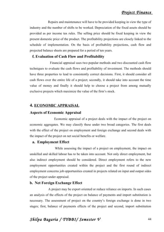 Project Finance
Repairs and maintenance will have to be provided keeping in view the type of
industry and the number of shifts to be worked. Depreciation of the fixed assets should be
provided as per income tax rules. The selling price should be fixed keeping in view the
present domestic price of the product. The profitability projections are closely linked to the
schedule of implementation. On the basis of profitability projections, cash flow and
projected balance sheets are prepared for a period of ten years.
f. Evaluation of Cash Flow and Profitability
Financial appraisal uses two popular methods and two discounted cash flow
techniques to evaluate the cash flows and profitability of investment. The methods should
have three properties to lead to consistently correct decisions. First, it should consider all
cash flows over the entire life of a project; secondly, it should take into account the time
value of money and finally it should help to choose a project from among mutually
exclusive projects which maximize the value of the firm’s stock.
4. ECONOMIC APPRAISAL
Aspects of Economic Appraisal
Economic appraisal of a project deals with the impact of the project on
economic aggregates. We may classify these under two broad categories. The first deals
with the effect of the project on employment and foreign exchange and second deals with
the impact of the project on net social benefits or welfare.
a. Employment Effect
While assessing the impact of a project on employment, the impact on
unskilled and skilled labour has to be taken into account. Not only direct employment, but
also indirect employment should be considered. Direct employment refers to the new
employment opportunities created within the project and the first round of indirect
employment concerns job opportunities created in projects related on input and output sides
of the project under appraisal.
b. Net Foreign Exchange Effect
A project may be export oriented or reduce reliance on imports. In such cases
an analysis of the effects of the project on balance of payments and import substitution is
necessary. The assessment of project on the country’s foreign exchange is done in two
stages; first, balance of payments effects of the project and second, import substitution
Shilpa Bagaria / TYBBI/ Semester V 44
 