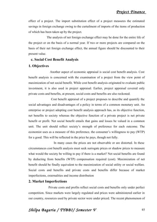 Project Finance
effect of a project. The import substitution effect of a project measures the estimated
savings in foreign exchange owing to the curtailment of imports of the items of production
of which has been taken up by the project.
The analysis of net foreign exchange effect may be done for the entire life of
the project or on the basis of a normal year. If two or more projects are compared on the
basis of their net foreign exchange effect, the annual figure should be discounted to their
present value.
c. Social Cost Benefit Analysis
1. Objectives
Another aspect of economic appraisal is social cost benefit analysis. Cost
benefit analysis is concerned with the examination of a project from the view point of
maximization of net social benefit. While cost benefit analysis originated to evaluate public
investment, it is also used in project appraisal. Earlier, project appraisal covered only
private costs and benefits, at present, social costs and benefits are also reckoned.
Cost benefit appraisal of a project proposes to describe and quantify the
social advantages and disadvantages of a policy in terms of a common monetary unit. An
enterprise or project adopting cost benefit analysis approach has, as its objective function,
net benefits to society whereas the objective function of a private project is net private
benefit or profit. Net social benefit entails that gains and losses be valued in a common
unit. The unit should reflect society’s strength of preference for each outcome. The
economist uses as a measure of this preference, the consumer’s willingness to pay (WTP)
for a good. This will be reflected in the price he pays, though not fully.
In many cases the prices are not observable or are distorted. In these
circumstances cost benefit analysis must seek surrogate prices or shadow prices to measure
what would the society be willing to pay if there is a market? Net social benefits are found
by deducting from benefits (WTP) compensation required (cost). Maximization of net
benefit should be finally equivalent to the maximization of social utility or social welfare.
Social costs and benefits and private costs and benefits differ because of market
imperfections, externalities and income distribution
2. Market Imperfections
Private costs and profits reflect social costs and benefits only under perfect
competition. Since markets were largely regulated and prices were administered earlier in
our country, resources used by private sector were under priced. The recent phenomenon of
Shilpa Bagaria / TYBBI/ Semester V 45
 