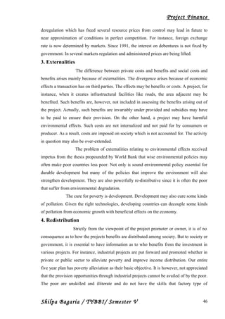 Project Finance
deregulation which has freed several resource prices from control may lead in future to
near approximation of conditions in perfect competition. For instance, foreign exchange
rate is now determined by markets. Since 1991, the interest on debentures is not fixed by
government. In several markets regulation and administered prices are being lifted.
3. Externalities
The difference between private costs and benefits and social costs and
benefits arises mainly because of externalities. The divergence arises because of economic
effects a transaction has on third parties. The effects may be benefits or costs. A project, for
instance, when it creates infrastructural facilities like roads, the area adjacent may be
benefited. Such benefits are, however, not included in assessing the benefits arising out of
the project. Actually, such benefits are invariably under provided and subsidies may have
to be paid to ensure their provision. On the other hand, a project may have harmful
environmental effects. Such costs are not internalized and not paid for by consumers or
producer. As a result, costs are imposed on society which is not accounted for. The activity
in question may also be over-extended.
The problem of externalities relating to environmental effects received
impetus from the thesis propounded by World Bank that wise environmental policies may
often make poor countries less poor. Not only is sound environmental policy essential for
durable development but many of the policies that improve the environment will also
strengthen development. They are also powerfully re-distributive since it is often the poor
that suffer from environmental degradation.
The cure for poverty is development. Development may also cure some kinds
of pollution. Given the right technologies, developing countries can decouple some kinds
of pollution from economic growth with beneficial effects on the economy.
4. Redistribution
Strictly from the viewpoint of the project promoter or owner, it is of no
consequence as to how the projects benefits are distributed among society. But to society or
government, it is essential to have information as to who benefits from the investment in
various projects. For instance, industrial projects are put forward and promoted whether in
private or public sector to alleviate poverty and improve income distribution. Our entire
five year plan has poverty alleviation as their basic objective. It is however, not appreciated
that the provision opportunities through industrial projects cannot be availed of by the poor.
The poor are unskilled and illiterate and do not have the skills that factory type of
Shilpa Bagaria / TYBBI/ Semester V 46
 