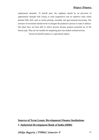 Project Finance
employment demands. To benefit poor, the emphasis should be on provision of
opportunities through Grih Udyog or rural cooperatives and on repetitive tasks which
demand little skill, such as textile printing, assembly and agro-material processing. The
structure of investment should not be to elongate the productive process or make it indirect.
Our plans have not been able to relieve poverty because projects promoted are of the
factory type. They are not suitable for integrating poor into market oriented activity.
Social cost benefit analysis is a specialized subject.
Sources of Term Loans: Development Finance Institutions
1. Industrial Development Bank of India (IDBI)
Shilpa Bagaria / TYBBI/ Semester V 47
 