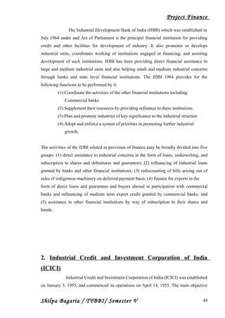Project Finance
The Industrial Development Bank of India (IDBI) which was established in
July 1964 under and Act of Parliament is the principal financial institution for providing
credit and other facilities for development of industry. It also promotes or develops
industrial units, coordinates working of institutions engaged in financing, and assisting
development of such institutions. IDBI has been providing direct financial assistance to
large and medium industrial units and also helping small and medium industrial concerns
through banks and state level financial institutions. The IDBI 1964 provides for the
following functions to be performed by it:
(1) Coordinate the activities of the other financial institutions including
Commercial banks
(2) Supplement their resources by providing refinance to these institutions
(3) Plan and promote industries of key significance to the industrial structure
(4) Adopt and enforce a system of priorities in promoting further industrial
growth.
The activities of the IDBI related to provision of finance may be broadly divided into five
groups: (1) direct assistance to industrial concerns in the form of loans, underwriting, and
subscription to shares and debentures and guarantees; (2) refinancing of industrial loans
granted by banks and other financial institutions; (3) rediscounting of bills arising out of
sales of indigenous machinery on deferred payment basis; (4) finance for exports in the
form of direct loans and guarantees and buyers abroad in participation with commercial
banks and refinancing of medium term export credit granted by commercial banks; and
(5) assistance to other financial institutions by way of subscription to their shares and
bonds.
2. Industrial Credit and Investment Corporation of India
(ICICI)
Industrial Credit and Investment Corporation of India (ICICI) was established
on January 5, 1955, and commenced its operations on April 14, 1955. The main objective
Shilpa Bagaria / TYBBI/ Semester V 48
 