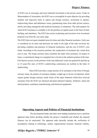 Project Finance
of ICICI was to encourage and assist industrial investment in the private sector. Under its
Memorandum of Association, the ICICI was to accomplish its main objective by providing
medium and long-term loans in rupees and foreign currency, investment in equities,
underwriting shares and debentures issues, guaranteeing loans from other private sources,
and by providing managerial and technical assistance to enterprises. The main purpose for
which ICICI assistance is available is for the purchase of capital assets in the form of land,
building, and machinery. The ICICI also assists in planning and execution of an investment
proposal even from the very early stage.
The ICICI does not quote standard terms for loans and other financial assistance. Each case
is considered on its merit and decisions are made in the light of the risks involved, the
prevailing condition and practices of financial institutions, and the cost of ICICI’s own
funds. According to the resources position, the composition of assistance has varied from
year to year. The forign currency loans constitute the major form assistance. In respect of
loans, a commitment charge at a marginal rate is levied on the undrawn portion of the loan.
Full interest accrues on the portions of the loan disbursed. Loans are granted for periods up
to 15 years.The rates of ICICI’s underwriting commission are notified in the letter of
underwriting.
Since ICICI provides a major portion of its assistance in the form of foreign
currency loans, the pattern of assistance displays weight age in favour of industries which
require greater foreign currency credit. Some of the major industries which have received
assistance from the ICICI are chemical and petro-chemical industry, fertilizers, metal and
metal products, machinery manufacturing, and electrical equipments.
Operating Aspects and Policies of Financial Institutions
The development banks and other term lending institutions have o perform
appraisal tasks before deciding whether the project is bankable and whether the required
finances can be sanctioned. The appraisal tasks basically include the verification of
assumptions relating to technology, market, organizational structure, financial viability,
Shilpa Bagaria / TYBBI/ Semester V 49
 