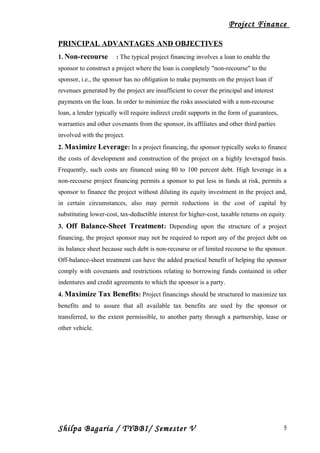 Project Finance
PRINCIPAL ADVANTAGES AND OBJECTIVES
1. Non-recourse : The typical project financing involves a loan to enable the
sponsor to construct a project where the loan is completely "non-recourse" to the
sponsor, i.e., the sponsor has no obligation to make payments on the project loan if
revenues generated by the project are insufficient to cover the principal and interest
payments on the loan. In order to minimize the risks associated with a non-recourse
loan, a lender typically will require indirect credit supports in the form of guarantees,
warranties and other covenants from the sponsor, its affiliates and other third parties
involved with the project.
2. Maximize Leverage: In a project financing, the sponsor typically seeks to finance
the costs of development and construction of the project on a highly leveraged basis.
Frequently, such costs are financed using 80 to 100 percent debt. High leverage in a
non-recourse project financing permits a sponsor to put less in funds at risk, permits a
sponsor to finance the project without diluting its equity investment in the project and,
in certain circumstances, also may permit reductions in the cost of capital by
substituting lower-cost, tax-deductible interest for higher-cost, taxable returns on equity.
3. Off Balance-Sheet Treatment: Depending upon the structure of a project
financing, the project sponsor may not be required to report any of the project debt on
its balance sheet because such debt is non-recourse or of limited recourse to the sponsor.
Off-balance-sheet treatment can have the added practical benefit of helping the sponsor
comply with covenants and restrictions relating to borrowing funds contained in other
indentures and credit agreements to which the sponsor is a party.
4. Maximize Tax Benefits: Project financings should be structured to maximize tax
benefits and to assure that all available tax benefits are used by the sponsor or
transferred, to the extent permissible, to another party through a partnership, lease or
other vehicle.
Shilpa Bagaria / TYBBI/ Semester V 5
 