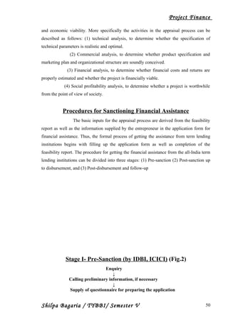 Project Finance
and economic viability. More specifically the activities in the appraisal process can be
described as follows: (1) technical analysis, to determine whether the specification of
technical parameters is realistic and optimal.
(2) Commercial analysis, to determine whether product specification and
marketing plan and organizational structure are soundly conceived.
(3) Financial analysis, to determine whether financial costs and returns are
properly estimated and whether the project is financially viable.
(4) Social profitability analysis, to determine whether a project is worthwhile
from the point of view of society.
Procedures for Sanctioning Financial Assistance
The basic inputs for the appraisal process are derived from the feasibility
report as well as the information supplied by the entrepreneur in the application form for
financial assistance. Thus, the formal process of getting the assistance from term lending
institutions begins with filling up the application form as well as completion of the
feasibility report. The procedure for getting the financial assistance from the all-India term
lending institutions can be divided into three stages: (1) Pre-sanction (2) Post-sanction up
to disbursement, and (3) Post-disbursement and follow-up
Stage I- Pre-Sanction (by IDBI, ICICI) (Fig.2)
Enquiry
↓
Calling preliminary information, if necessary
↓
Supply of questionnaire for preparing the application
Shilpa Bagaria / TYBBI/ Semester V 50
 
