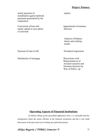 Project Finance
timely payment of reports
installments against deferred
payments guaranteed by the
corporation
Conversion of loan into Appointment of nominee
equity capital in case option directors
is exercised
Analysis of balance
sheets and working
results
Payment of loan in full Periodical inspections
Satisfaction of mortgage Discussions with
Representatives of
Assisted concerns and
Nominee directors by
Way of follow- up
Operating Aspects of Financial Institutions
(1) Before filling up the prescribed application form, it is advisable that the
entrepreneur meets the senior officials of the financial institutions and has a very frank
discussion on the pros and cons of setting up a particular project.
Shilpa Bagaria / TYBBI/ Semester V 53
 