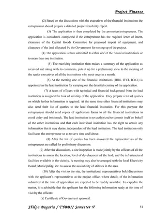 Project Finance
(2) Based on the discussions with the executives of the financial institutions the
entrepreneur should prepare a detailed project feasibility report.
(3) The application is then completed by the promoters/entrepreneur. The
application is considered completed if the entrepreneur has the required letter of intent,
clearance of the Capital Goods Committee for proposed import of equipment, and
clearance of the land allocated by the Government for setting up of the project.
(4) The application is then submitted to either one of the financial institutions or
to more than one institution.
(5) The receiving institution then makes a summary of the application as
received and along with its comments, puts it up for a preliminary view to the meeting of
the senior executives of all the institutions who meet once in a month.
(6) At the meeting one of the financial institutions (IDBI, IFCI, ICICI) is
appointed as the lead institution for carrying out the detailed scrutiny of the application.
(7) A team of officers with technical and financial background from the lead
institution is assigned the task of scrutiny of the application. They prepare a list of queries
on which further information is required. At the same time other financial institutions may
also send their list of queries to the lead financial institution. For this purpose the
entrepreneur should send copies of application forms to all the financial institutions to
avoid delay and bottleneck. The lead institution is not authorized to commit itself on behalf
of the other institutions and that each individual institution has the right to obtain any
information that it may desire, independent of the lead institution. The lead institution only
facilitates the entrepreneur so as to save time and labour.
(8) After the list of queries has been answered the representatives of the
entrepreneur are called for preliminary discussion.
(9) After the discussions, a site inspection is made jointly by the officers of all the
institutions to assess the location, level of development of the land, and the infrastructural
facilities available in the vicinity. A meeting may also be arranged with the local Electricity
Board, Municipality, etc. to assess the availability of utilities in the area.
(10) After the visit to the site, the institutional representatives hold discussions
with the applicant’s representatives at the project office, where details of the information
submitted at the time of application are expected to be readily available. To expedite the
matter, it is advisable that the applicant has the following information ready at the time of
visit by the officers:
(a) Certificate of Government approval.
Shilpa Bagaria / TYBBI/ Semester V 54
 