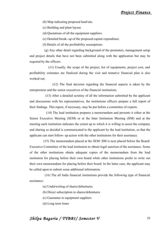 Project Finance
(b) Map indicating proposed land/site.
(c) Building and plant layout.
(d) Quotations of all the equipment suppliers.
(e) Detailed break- up of the proposed capital expenditure.
(f) Details of all the profitability assumptions.
(g) Any other detail regarding background of the promoters, management setup
and project details that have not been submitted along with the application but may be
required by the officers.
(11) Usually, the scope of the project, list of equipments, project cost, and
profitability estimates are finalized during the visit and tentative financial plan is also
worked out.
(12) The final decision regarding the financial aspects is taken by the
entrepreneur and the senior executives of the financial institutions.
(13) After a detailed scrutiny of all the information submitted by the applicant
and discussions with his representatives, the institutions officers prepare a full report of
their findings. This report, if necessary, may be put before a committee of experts.
(14) The lead institution prepares a memorandum and presents it either at the
Senior Executive Meeting (SEM) or at the Inter Institution Meeting (IIM) and at the
meeting each institution indicates the extent up to which it is willing to assist the company
and sharing so decided is communicated to the applicant by the lead institution, so that the
applicant can start follow- up action with the other institutions for their assistance.
(15) The memorandum placed at the SEM/ IIM is next placed before the Board/
Executive Committee of the lead institution to obtain legal sanction of the assistance. Some
of the other institutions obtain adequate copies of the memorandum from the lead
institution for placing before their own board while other institutions prefer to write out
their own memorandum for placing before their board. In the latter case, the applicant may
be called upon to submit some additional information.
(16) The all India financial institutions provide the following type of financial
assistance:
(a) Underwriting of shares/debentures
(b) Direct subscription to shares/debentures
(c) Guarantee to equipment suppliers
(d) Long term loans
Shilpa Bagaria / TYBBI/ Semester V 55
 