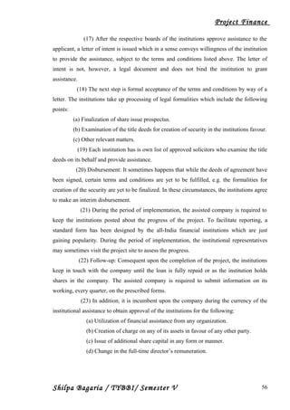 Project Finance
(17) After the respective boards of the institutions approve assistance to the
applicant, a letter of intent is issued which in a sense conveys willingness of the institution
to provide the assistance, subject to the terms and conditions listed above. The letter of
intent is not, however, a legal document and does not bind the institution to grant
assistance.
(18) The next step is formal acceptance of the terms and conditions by way of a
letter. The institutions take up processing of legal formalities which include the following
points:
(a) Finalization of share issue prospectus.
(b) Examination of the title deeds for creation of security in the institutions favour.
(c) Other relevant matters.
(19) Each institution has is own list of approved solicitors who examine the title
deeds on its behalf and provide assistance.
(20) Disbursement: It sometimes happens that while the deeds of agreement have
been signed, certain terms and conditions are yet to be fulfilled, e.g. the formalities for
creation of the security are yet to be finalized. In these circumstances, the institutions agree
to make an interim disbursement.
(21) During the period of implementation, the assisted company is required to
keep the institutions posted about the progress of the project. To facilitate reporting, a
standard form has been designed by the all-India financial institutions which are just
gaining popularity. During the period of implementation, the institutional representatives
may sometimes visit the project site to assess the progress.
(22) Follow-up: Consequent upon the completion of the project, the institutions
keep in touch with the company until the loan is fully repaid or as the institution holds
shares in the company. The assisted company is required to submit information on its
working, every quarter, on the prescribed forms.
(23) In addition, it is incumbent upon the company during the currency of the
institutional assistance to obtain approval of the institutions for the following:
(a) Utilization of financial assistance from any organization.
(b) Creation of charge on any of its assets in favour of any other party.
(c) Issue of additional share capital in any form or manner.
(d) Change in the full-time director’s remuneration.
Shilpa Bagaria / TYBBI/ Semester V 56
 