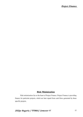 Project Finance
Risk Minimization
Risk minimization lies at the heart of Project Finance. Project Finance is providing
finance for particular projects, which are later repaid from cash flows generated by those
specific projects.
Shilpa Bagaria / TYBBI/ Semester V 57
 