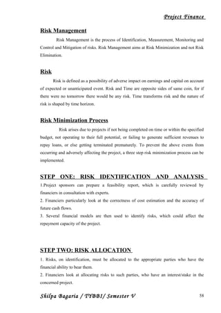 Project Finance
Risk Management
Risk Management is the process of Identification, Measurement, Monitoring and
Control and Mitigation of risks. Risk Management aims at Risk Minimization and not Risk
Elimination.
Risk
Risk is defined as a possibility of adverse impact on earnings and capital on account
of expected or unanticipated event. Risk and Time are opposite sides of same coin, for if
there were no tomorrow there would be any risk. Time transforms risk and the nature of
risk is shaped by time horizon.
Risk Minimization Process
Risk arises due to projects if not being completed on time or within the specified
budget, not operating to their full potential, or failing to generate sufficient revenues to
repay loans, or else getting terminated prematurely. To prevent the above events from
occurring and adversely affecting the project, a three step risk minimization process can be
implemented.
STEP ONE: RISK IDENTIFICATION AND ANALYSIS
1.Project sponsors can prepare a feasibility report, which is carefully reviewed by
financiers in consultation with experts.
2. Financiers particularly look at the correctness of cost estimation and the accuracy of
future cash flows.
3. Several financial models are then used to identify risks, which could affect the
repayment capacity of the project.
STEP TWO: RISK ALLOCATION
1. Risks, on identification, must be allocated to the appropriate parties who have the
financial ability to bear them.
2. Financiers look at allocating risks to such parties, who have an interest/stake in the
concerned project.
Shilpa Bagaria / TYBBI/ Semester V 58
 