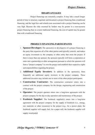 Project Finance
DISADVANTAGES
Project financings are extremely complex. It may take a much longer
period of time to structure, negotiate and document a project financing than a traditional
financing, and the legal fees and related costs associated with a project financing can be
very high. Because the risks assumed by lenders may be greater in a non-recourse
project financing than in a more traditional financing, the cost of capital may be greater
than with a traditional financing.
PROJECT FINANCING PARTICIPANTS
1. Sponsor/Developer; The sponsor(s) or developer(s) of a project financing is
the party that organizes all of the other parties and typically controls, and makes
an equity investment in, the company or other entity that owns the project. If
there is more than one sponsor, the sponsors typically will form a corporation or
enter into a partnership or other arrangement pursuant to which the sponsors will
form a "project company" to own the project and establish their respective rights
and responsibilities regarding the project.
2. Additional Equity Investors: In addition to the sponsor(s), there
frequently are additional equity investors in the project company. These
additional investors may include one or more of the other project participants.
3. Construction Contractor: The construction contractor enters into a
contract with the project company for the design, engineering and construction
of the project.
4. Operator: The project operator enters into a long-term agreement with the
project company for the day-to-day operation and maintenance of the project.
5. Feedstock Supplier: The feedstock supplier(s) enters into a long-term
agreement with the project company for the supply of feedstock (i.e., energy,
raw materials or other resources) to the project (e.g., for a power plant, the
feedstock supplier will supply fuel; for a paper mill, the feedstock supplier will
supply wood pulp).
Shilpa Bagaria / TYBBI/ Semester V 6
 