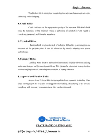 Project Finance
This kind of risk is minimized by entering into a forward sales contract with a
financially sound company.
5. Credit Risks:
Credit risk involves the repayment capacity of the borrower. This kind of risk
could be minimized if the financier obtains a certificate of satisfaction with regard to
experience, personnel, and financial soundness.
6. Technical Risks:
Technical risk involves the risk of technical difficulties in construction and
operation of the projects plant. It can be minimized by mostly adopting new proven
technologies.
7. Currency Risks:
Currency Risks involves depreciation in loan and revenue currencies causing
an increase in costs and decrease in cash flows. This risk can be minimized by entering into
suitable hedging contracts, matching the currencies of supply contracts.
8. Approval and Political Risks:
Approval and Political Risk involves political and economic instability. Also,
affect on the project due to events causing political instability. By adhering to the law and
complying with necessary procedures these risks can be minimized.
STATE BANK OF INDIA (SBI)
Shilpa Bagaria / TYBBI/ Semester V 61
 