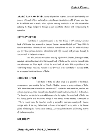 Project Finance
STATE BANK OF INDIA is the largest bank in India. It is also measured by the
number of branch offices and employees, the largest bank in the world. With an asset base
of $126 billion and its reach, it is a regional banking behemoth. It has laid emphasis on
reducing the huge manpower through golden handshake schemes and computerizing its
operation
HISTORY OF SBI
State bank of India are traceable to the first decade of 19th
century, when the
bank of Calcutta, later renamed as bank of Bengal, was established on 2nd
june 1806. It
remains the oldest commercial bank in Indian subcontinent and also the most successful
one providing various domestic, international and NRI products and services, through its
vast network in India and overseas.
The RBI, which is the central banking organization of India, in the year 1955,
acquired a controlling interest in the imperial bank of India and the imperial bank of India
was christened on 30yh April 1955 as the state bank of India. This acquisition of the
controlling interest was done pursuant to the provision of the state bank of India act 1955,
an act enacted by the parliament of India.
GROWTH OF SBI
State bank of India has often acted as a guarantor to the Indian
governments, most notably during Chandra Shekhars tenure as prime minister of India.
With more than 9400 branches and a further 4000 + associate bank branches, the SBI has
extensive coverage. State bank of India has electronically networked most of its branches.
The bank has one of the largest ATM network in the region. The state bank of India has
had steady growth over its history, though it was marred by the Harshad Mehta scam in
1992. In recent years, the bank has sought to expand its overseas operations by buying
foreign banks. It the only Indian bank to feature in the top 100 world banks in the fortune
global 500 rating and various other rankings. According to the Forbes 2000 listing its tops
all Indian companies.
SBI TODAY
Shilpa Bagaria / TYBBI/ Semester V 62
 