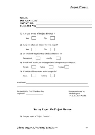Project Finance
NAME:
DESIGNATION:
SIGNATURE:
CONTACT NO:
1) Are you aware of Project Finance ?
Yes No
2) Have you taken any finance for your project?
Yes No
3) Do you think the procedure for Project Finance is?
Convenient Lengthy
4) Which bank would you like to prefer for taking finance for Projects?
Private Public Foreign
5) What type of interest rate would you prefer?
Fixed Flexible
Comments:
Project Guide: Prof. Nishikant Jha Survey conducted by:
Signature: Shilpa Bagaria
T.Y.B.B.I. Roll No: 05
Survey Report On Project Finance
1) Are you aware of Project Finance ?
Shilpa Bagaria / TYBBI/ Semester V 65
 
