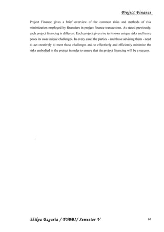 Project Finance
Project Finance gives a brief overview of the common risks and methods of risk
minimization employed by financiers in project finance transactions. As stated previously,
each project financing is different. Each project gives rise to its own unique risks and hence
poses its own unique challenges. In every case, the parties - and those advising them - need
to act creatively to meet those challenges and to effectively and efficiently minimize the
risks embodied in the project in order to ensure that the project financing will be a success.
.
Shilpa Bagaria / TYBBI/ Semester V 68
 