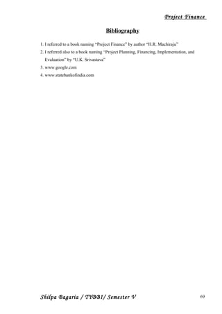 Project Finance
Bibliography
1. I referred to a book naming “Project Finance” by author “H.R. Machiraju”
2. I referred also to a book naming “Project Planning, Financing, Implementation, and
Evaluation” by “U.K. Srivastava”
3. www.google.com
4. www.statebankofindia.com
Shilpa Bagaria / TYBBI/ Semester V 69
 