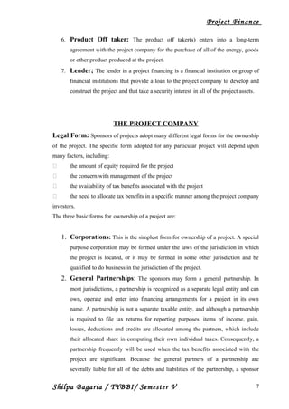 Project Finance
6. Product Off taker: The product off taker(s) enters into a long-term
agreement with the project company for the purchase of all of the energy, goods
or other product produced at the project.
7. Lender; The lender in a project financing is a financial institution or group of
financial institutions that provide a loan to the project company to develop and
construct the project and that take a security interest in all of the project assets.
THE PROJECT COMPANY
Legal Form: Sponsors of projects adopt many different legal forms for the ownership
of the project. The specific form adopted for any particular project will depend upon
many factors, including:
 the amount of equity required for the project
 the concern with management of the project
 the availability of tax benefits associated with the project
 the need to allocate tax benefits in a specific manner among the project company
investors.
The three basic forms for ownership of a project are:
1. Corporations: This is the simplest form for ownership of a project. A special
purpose corporation may be formed under the laws of the jurisdiction in which
the project is located, or it may be formed in some other jurisdiction and be
qualified to do business in the jurisdiction of the project.
2. General Partnerships: The sponsors may form a general partnership. In
most jurisdictions, a partnership is recognized as a separate legal entity and can
own, operate and enter into financing arrangements for a project in its own
name. A partnership is not a separate taxable entity, and although a partnership
is required to file tax returns for reporting purposes, items of income, gain,
losses, deductions and credits are allocated among the partners, which include
their allocated share in computing their own individual taxes. Consequently, a
partnership frequently will be used when the tax benefits associated with the
project are significant. Because the general partners of a partnership are
severally liable for all of the debts and liabilities of the partnership, a sponsor
Shilpa Bagaria / TYBBI/ Semester V 7
 