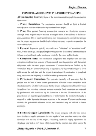 Project Finance
PRINCIPAL AGREEMENTS IN A PROJECT FINANCING
A] Construction Contract: Some of the more important terms of the construction
contract are:
1. Project Description: The construction contract should set forth a detailed
description of all of the work necessary to complete the project.
2. Price: Most project financing construction contracts are fixed-price contracts
although some projects may be built on a cost-plus basis. If the contract is not fixed-
price, additional debt or equity contributions may be necessary to complete the project,
and the project agreements should clearly indicate the party or parties responsible for
such contributions.
3. Payment: Payments typically are made on a "milestone" or "completed work"
basis, with a retain age. This payment procedure provides an incentive for the contractor
to keep on schedule and useful monitoring points for the owner and the lender.
4. Completion Date: The construction completion date, together with any time
extensions resulting from an event of force majored, must be consistent with the parties'
obligations under the other project documents. If construction is not finished by the
completion date, the contractor typically is required to pay liquidated damages to cover
debt service for each day until the project is completed. If construction is completed
early, the contractor frequently is entitled to an early completion bonus.
5. Performance Guarantees: The contractor typically will guarantee that the
project will be able to meet certain performance standards when completed. Such
standards must be set at levels to assure that the project will generate sufficient revenues
for debt service, operating costs and a return on equity. Such guarantees are measured
by performance tests conducted by the contractor at the end of construction. If the
project does not meet the guaranteed levels of performance, the contractor typically is
required to make liquidated damages payments to the sponsor. If project performance
exceeds the guaranteed minimum levels, the contractor may be entitled to bonus
payments.
B] Feedstock Supply Agreements: The project company will enter into one or
more feedstock supply agreements for the supply of raw materials, energy or other
resources over the life of the project. Frequently, feedstock supply agreements are
structured on a "put-or-pay" basis, which means that the supplier must either supply the
Shilpa Bagaria / TYBBI/ Semester V 9
 