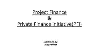 Project Finance
&
Private Finance Initiative(PFI)
Submitted by:
Ajay Parmar
 