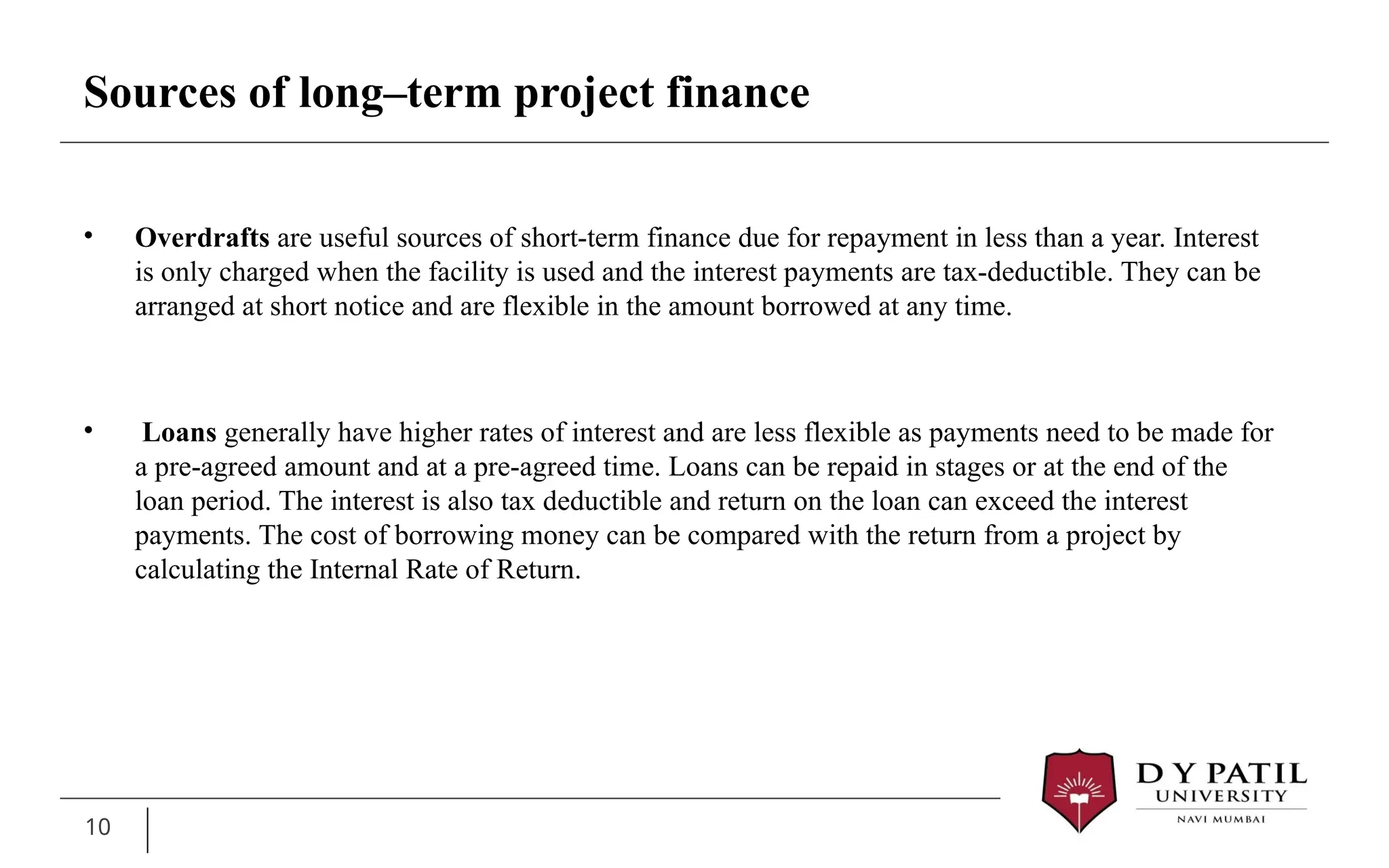 • Overdrafts are useful sources of short-term finance due for repayment in less than a year. Interest
is only charged when the facility is used and the interest payments are tax-deductible. They can be
arranged at short notice and are flexible in the amount borrowed at any time.
• Loans generally have higher rates of interest and are less flexible as payments need to be made for
a pre-agreed amount and at a pre-agreed time. Loans can be repaid in stages or at the end of the
loan period. The interest is also tax deductible and return on the loan can exceed the interest
payments. The cost of borrowing money can be compared with the return from a project by
calculating the Internal Rate of Return.
10
Sources of long–term project finance
 