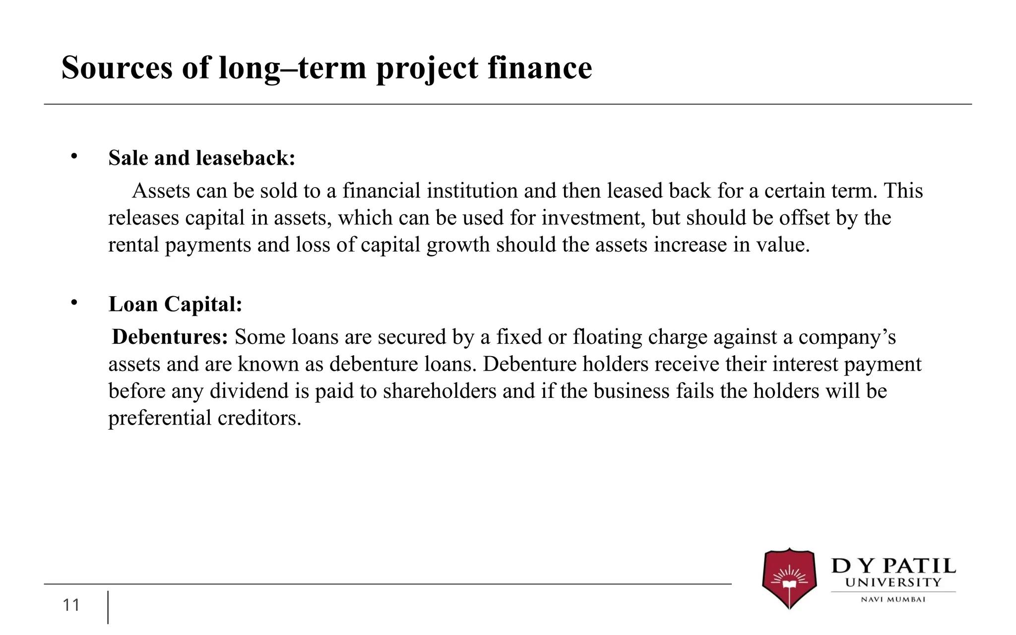 11
• Sale and leaseback:
Assets can be sold to a financial institution and then leased back for a certain term. This
releases capital in assets, which can be used for investment, but should be offset by the
rental payments and loss of capital growth should the assets increase in value.
• Loan Capital:
Debentures: Some loans are secured by a fixed or floating charge against a company’s
assets and are known as debenture loans. Debenture holders receive their interest payment
before any dividend is paid to shareholders and if the business fails the holders will be
preferential creditors.
Sources of long–term project finance
 