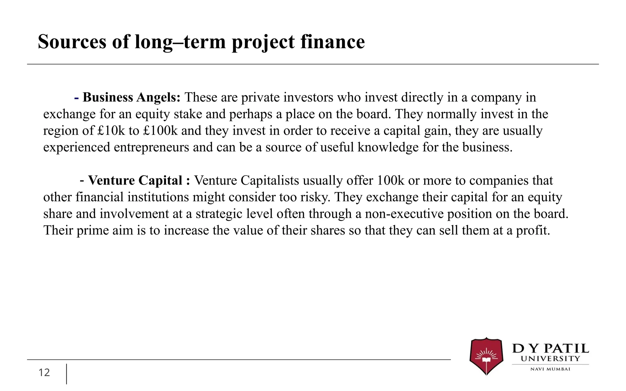 12
- Business Angels: These are private investors who invest directly in a company in
exchange for an equity stake and perhaps a place on the board. They normally invest in the
region of £10k to £100k and they invest in order to receive a capital gain, they are usually
experienced entrepreneurs and can be a source of useful knowledge for the business.
- Venture Capital : Venture Capitalists usually offer 100k or more to companies that
other financial institutions might consider too risky. They exchange their capital for an equity
share and involvement at a strategic level often through a non-executive position on the board.
Their prime aim is to increase the value of their shares so that they can sell them at a profit.
Sources of long–term project finance
 