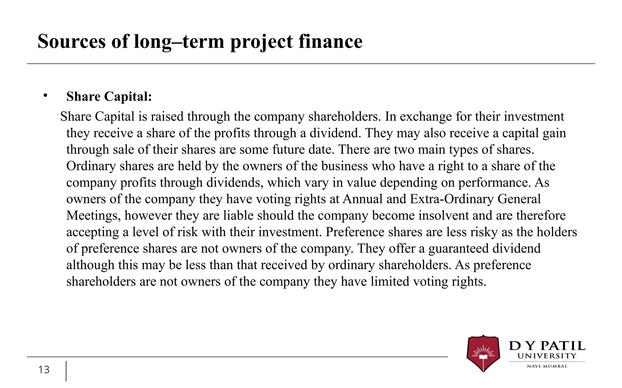 13
• Share Capital:
Share Capital is raised through the company shareholders. In exchange for their investment
they receive a share of the profits through a dividend. They may also receive a capital gain
through sale of their shares are some future date. There are two main types of shares.
Ordinary shares are held by the owners of the business who have a right to a share of the
company profits through dividends, which vary in value depending on performance. As
owners of the company they have voting rights at Annual and Extra-Ordinary General
Meetings, however they are liable should the company become insolvent and are therefore
accepting a level of risk with their investment. Preference shares are less risky as the holders
of preference shares are not owners of the company. They offer a guaranteed dividend
although this may be less than that received by ordinary shareholders. As preference
shareholders are not owners of the company they have limited voting rights.
Sources of long–term project finance
 