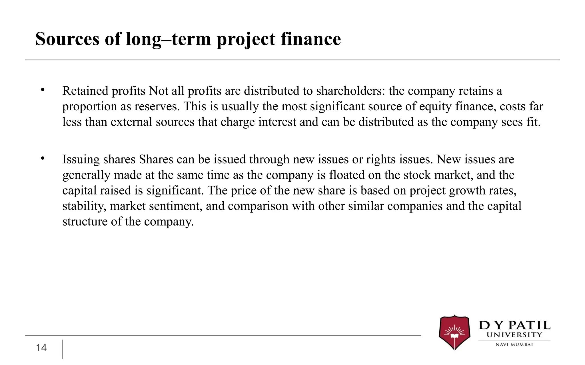 14
• Retained profits Not all profits are distributed to shareholders: the company retains a
proportion as reserves. This is usually the most significant source of equity finance, costs far
less than external sources that charge interest and can be distributed as the company sees fit.
• Issuing shares Shares can be issued through new issues or rights issues. New issues are
generally made at the same time as the company is floated on the stock market, and the
capital raised is significant. The price of the new share is based on project growth rates,
stability, market sentiment, and comparison with other similar companies and the capital
structure of the company.
Sources of long–term project finance
 