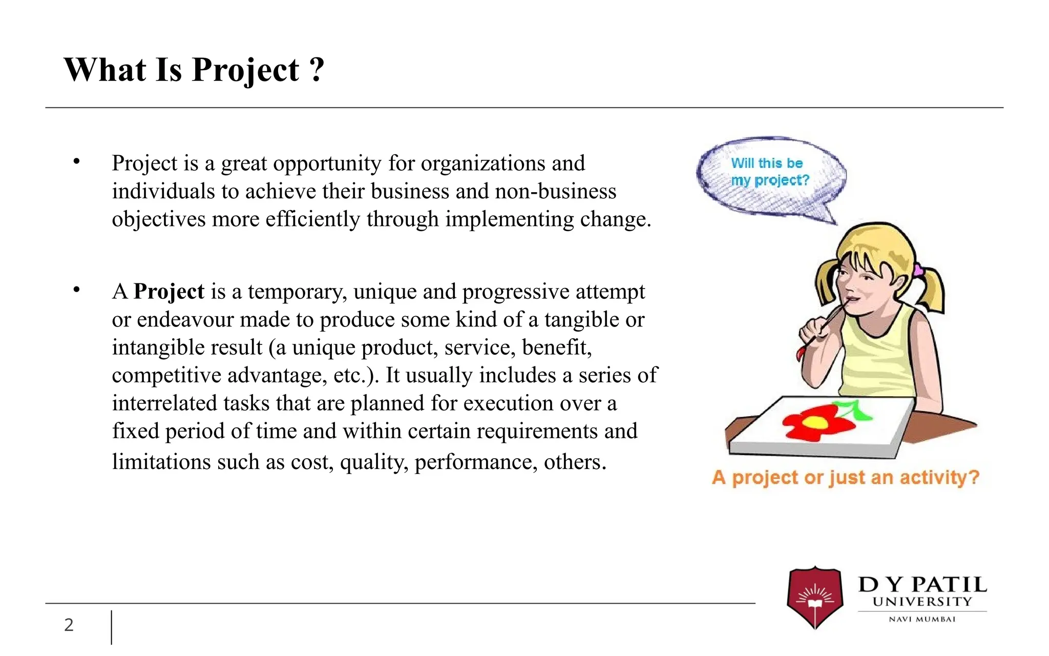 What Is Project ?
2
• Project is a great opportunity for organizations and
individuals to achieve their business and non-business
objectives more efficiently through implementing change.
• A Project is a temporary, unique and progressive attempt
or endeavour made to produce some kind of a tangible or
intangible result (a unique product, service, benefit,
competitive advantage, etc.). It usually includes a series of
interrelated tasks that are planned for execution over a
fixed period of time and within certain requirements and
limitations such as cost, quality, performance, others.
 