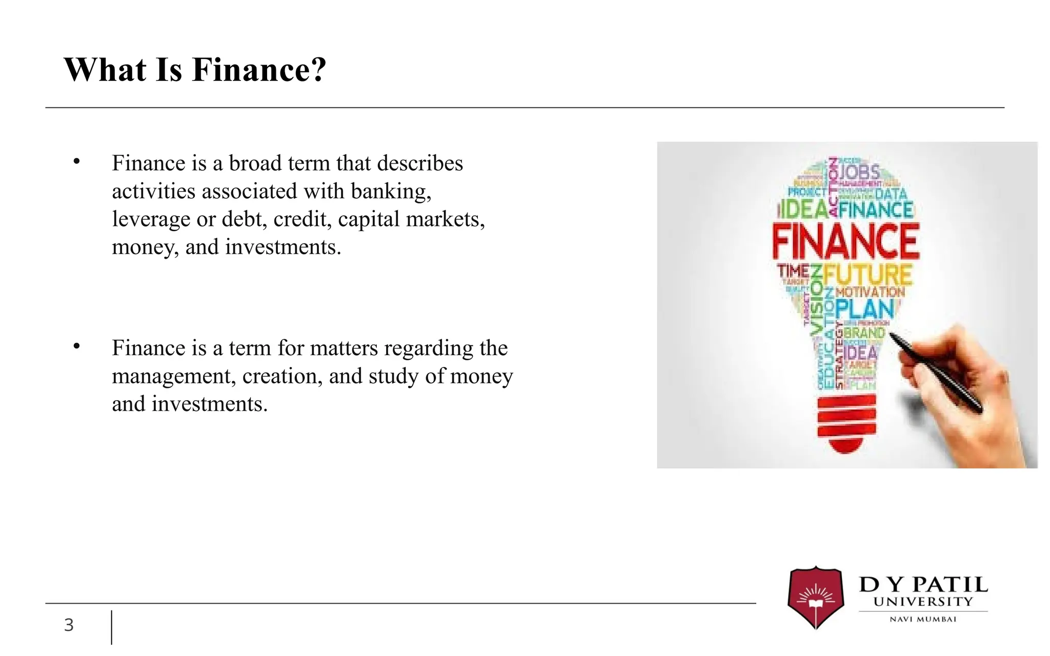What Is Finance?
• Finance is a broad term that describes
activities associated with banking,
leverage or debt, credit, capital markets,
money, and investments.
• Finance is a term for matters regarding the
management, creation, and study of money
and investments.
3
 