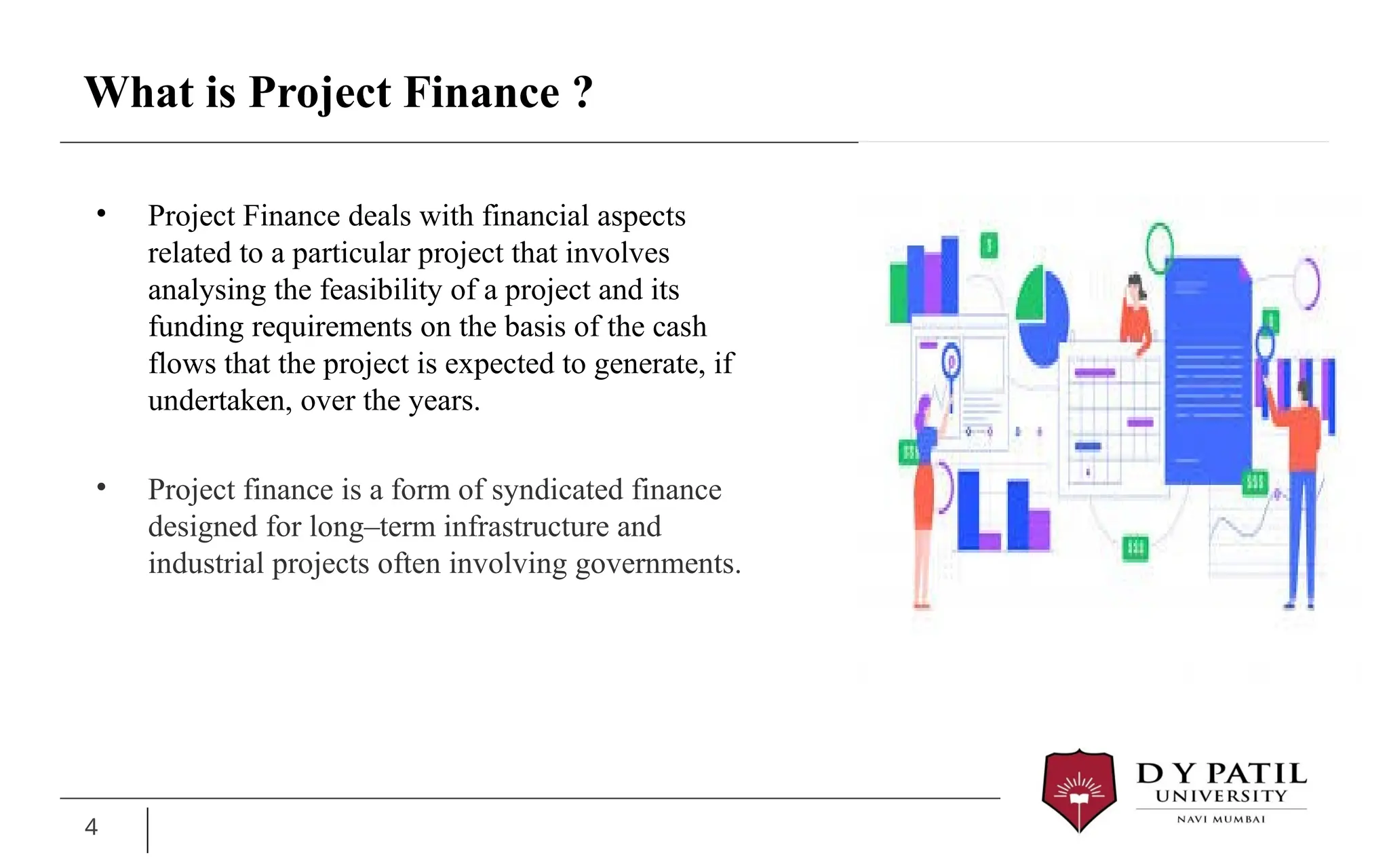 What is Project Finance ?
• Project Finance deals with financial aspects
related to a particular project that involves
analysing the feasibility of a project and its
funding requirements on the basis of the cash
flows that the project is expected to generate, if
undertaken, over the years.
• Project finance is a form of syndicated finance
designed for long–term infrastructure and
industrial projects often involving governments.
4
 