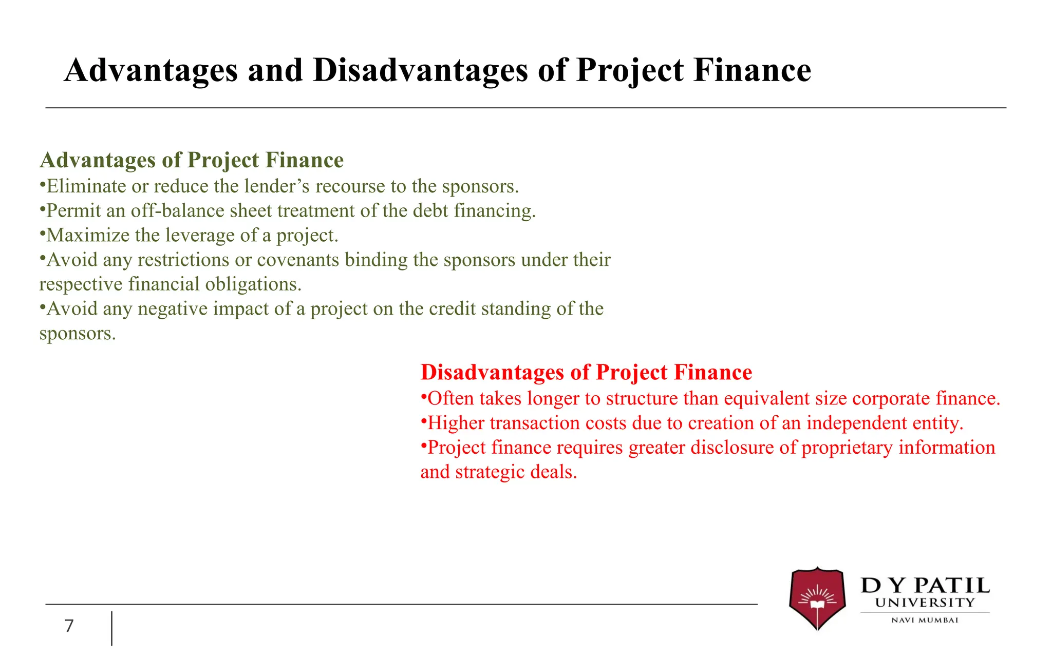 Advantages and Disadvantages of Project Finance
7
Advantages of Project Finance
•Eliminate or reduce the lender’s recourse to the sponsors.
•Permit an off-balance sheet treatment of the debt financing.
•Maximize the leverage of a project.
•Avoid any restrictions or covenants binding the sponsors under their
respective financial obligations.
•Avoid any negative impact of a project on the credit standing of the
sponsors.
Disadvantages of Project Finance
•Often takes longer to structure than equivalent size corporate finance.
•Higher transaction costs due to creation of an independent entity.
•Project finance requires greater disclosure of proprietary information
and strategic deals.
 