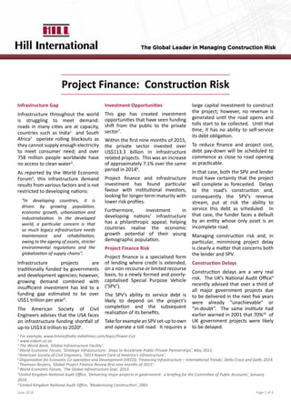 Project Finance: Construction Risk
Page 1 of 4June 2016
1
For example, www.timesofindia.indiatimes.com/topic/Power-Cut.
2
www.eskom.co.za
3
The World Bank, ‘Global Infrastructure Facility’.
4
World Economic Forum, ‘Strategic Infrastructure: Steps to Accelerate Public-Private Partnerships’, May 2013.
5
American Society of Civil Engineers, ‘2013 Report Card of America’s infrastructure’.
6
Organisation for Economic Co-operation and Development (OECD), ‘Financing Infrastructure – International Trends’, Della Croce and Gatti, 2014.
7
Thomson Reuters, ‘Global Project Finance Review first nine months of 2015’.
8
World Economic Forum, ‘The Global Infrastructure Gap’, 2013.
9
United Kingdom National Audit Office, ‘Delivering major projects in government: a briefing for the Committee of Public Accounts’, January
2016.
10
United Kingdom National Audit Office, ‘Modernising Construction’, 2001
Infrastructure Gap
Infrastructure throughout the world
is struggling to meet demand:
roads in many cities are at capacity,
countries such as India1
and South
Africa2
operate rolling blackouts as
they cannot supply enough electricity
to meet consumer need; and over
758 million people worldwide have
no access to clean water3
.
As reported by the World Economic
Forum4
, this infrastructure demand
results from various factors and is not
restricted to developing nations:
Infrastructure projects are
traditionally funded by governments
and development agencies; however,
growing demand combined with
insufficient investment has led to a
funding gap estimated to be over
US$1 trillion per year5
.
The American Society of Civil
Engineers advises that the USA faces
an infrastructure funding shortfall of
up-to US$3.6 trillion to 20206
.
Investment Opportunities
This gap has created investment
opportunities that have seen funding
shift from the public to the private
sector7
.
Within the first nine months of 2015,
the private sector invested over
US$113.3 billion in infrastructure
related projects. This was an increase
of approximately 7.1% over the same
period in 20148
.
Project finance and infrastructure
investment has found particular
favour with institutional investors,
looking for longer-term maturity with
lower risk profiles.
Furthermore, investment in
developing nations’ infrastructure
has a philanthropic appeal; helping
countries realise the economic
growth potential of their young
demographic population.
Project Finance Risk
Project finance is a specialised form
of lending where credit is extended,
on a non-recourse or limited recourse
basis, to a newly formed and poorly-
capitalised Special Purpose Vehicle
(‘SPV’).
The SPV’s ability to service debt is
likely to depend on the project’s
completion and the subsequent
realisation of its benefits.
TakeforexampleanSPVset-uptoown
and operate a toll road. It requires a
large capital investment to construct
the project; however, no revenue is
generated until the road opens and
tolls start to be collected. Until that
time, it has no ability to self-service
its debt obligation.
To reduce finance and project cost,
debt pay-down will be scheduled to
commence as close to road opening
as practicable.
In that case, both the SPV and lender
must have certainty that the project
will complete as forecasted. Delays
to the road’s construction and,
consequently the SPV’s revenue
stream, put at risk the ability to
service this debt as scheduled. In
that case, the funder faces a default
by an entity whose only asset is an
incomplete road.
Managing construction risk and, in
particular, minimising project delay
is clearly a matter that concerns both
the lender and SPV.
Construction Delays
Construction delays are a very real
risk. The UK’s National Audit Office9
recently advised that over a third of
all major government projects due
to be delivered in the next five years
were already “unachievable” or
“in-doubt”. The same institute had
earlier warned in 2001 that 70%10
of
UK government projects were likely
to be delayed.
“In developing countries, it is
driven by growing population,
economic growth, urbanization and
industrialization. In the developed
world, a particular concern is that
so much legacy infrastructure needs
maintenance and rehabilitation,
owing to the ageing of assets, stricter
environmental regulations and the
globalization of supply chains”.
 