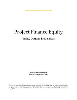 Project Finance Equity
Equity Options Trade ideas
Student: Thu-Phuong Do
Professor: Aymeric Kalife
(*) In order to analyze the possible scenarios, I use the Black-Scholes pricing formula to obtain the price
of option with the following hypotheses: (i) Volatility: Current observed implied volatility, (ii) Risk free-
rate: 2.5%
 