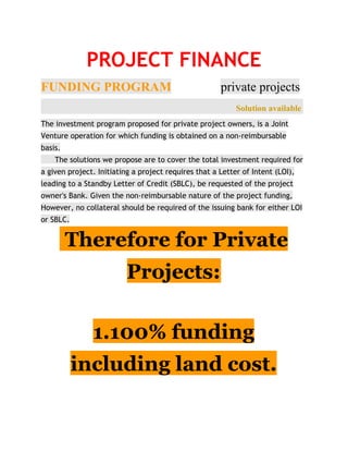 PROJECT FINANCE
FUNDING PROGRAM​ ​private projects   
                                                             ​Solution available ​​
The investment program proposed for private project owners, is a Joint
Venture operation for which funding is obtained on a non-reimbursable
basis.
​​The solutions we propose are to cover the total investment required for
a given project. Initiating a project requires that a Letter of Intent (LOI),
leading to a Standby Letter of Credit (SBLC), be requested of the project
owner's Bank. Given the non-reimbursable nature of the project funding,
However, no collateral should be required of the issuing bank for either LOI
or SBLC.
Therefore for Private
Projects:
1.100% funding
including land cost.
 