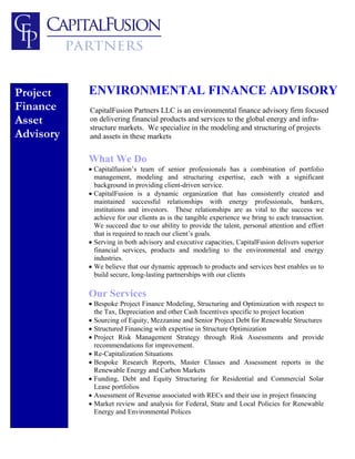 Project    ENVIRONMENTAL FINANCE ADVISORY
Finance    CapitalFusion Partners LLC is an environmental finance advisory firm focused
Asset      on delivering financial products and services to the global energy and infra-
           structure markets. We specialize in the modeling and structuring of projects
Advisory   and assets in these markets


           What We Do
           • Capitalfusion’s team of senior professionals has a combination of portfolio
             management, modeling and structuring expertise, each with a significant
             background in providing client-driven service.
           • CapitalFusion is a dynamic organization that has consistently created and
             maintained successful relationships with energy professionals, bankers,
             institutions and investors. These relationships are as vital to the success we
             achieve for our clients as is the tangible experience we bring to each transaction.
             We succeed due to our ability to provide the talent, personal attention and effort
             that is required to reach our client’s goals.
           • Serving in both advisory and executive capacities, CapitalFusion delivers superior
             financial services, products and modeling to the environmental and energy
             industries.
           • We believe that our dynamic approach to products and services best enables us to
             build secure, long-lasting partnerships with our clients

           Our Services
           • Bespoke Project Finance Modeling, Structuring and Optimization with respect to
             the Tax, Depreciation and other Cash Incentives specific to project location
           • Sourcing of Equity, Mezzanine and Senior Project Debt for Renewable Structures
           • Structured Financing with expertise in Structure Optimization
           • Project Risk Management Strategy through Risk Assessments and provide
             recommendations for improvement.
           • Re-Capitalization Situations
           • Bespoke Research Reports, Master Classes and Assessment reports in the
             Renewable Energy and Carbon Markets
           • Funding, Debt and Equity Structuring for Residential and Commercial Solar
             Lease portfolios
           • Assessment of Revenue associated with RECs and their use in project financing
           • Market review and analysis for Federal, State and Local Policies for Renewable
             Energy and Environmental Polices
 