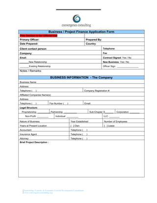 Business / Project Finance Application Form
This Section is for Official Use
Primary Officer:                                                    Prepared By:
Date Prepared:                                                      Country:
Client contact person:                                                             Telephone:

Company:                                                                           Fax:
Email:                                                                             Contract Signed: Yes / No
________New Relationship                                                           New Business: Yes / No
________Existing Relationship                                                      Officer Sign: _________________

Notes / Remarks:

                              BUSINESS INFORMATION - The Company
Business Name:
Address:
Telephone (    )                                                   Company Registration #:
Affiliated Companies Name(s)
Address
Telephone (    )              Fax Number (     )                   Email:
Legal Structure:
 Proprietorship __________Partnership __________                        Sub-Chapter S_______    Corporation ________
     Non-Profit _________          Individual __________                            LLC ________

Nature of Business                                 Year Established                 Number of Employees
Years at Present Location                          [ ] Own                          [ ] Lease
Accountant                                         Telephone (      )
Insurance Agent                                    Telephone (      )
Attorney                                           Telephone (      )
Brief Project Description :




    Knowledge Transfer & Economic Growth Development Consultants
    www.convergenceconsulting.org
 